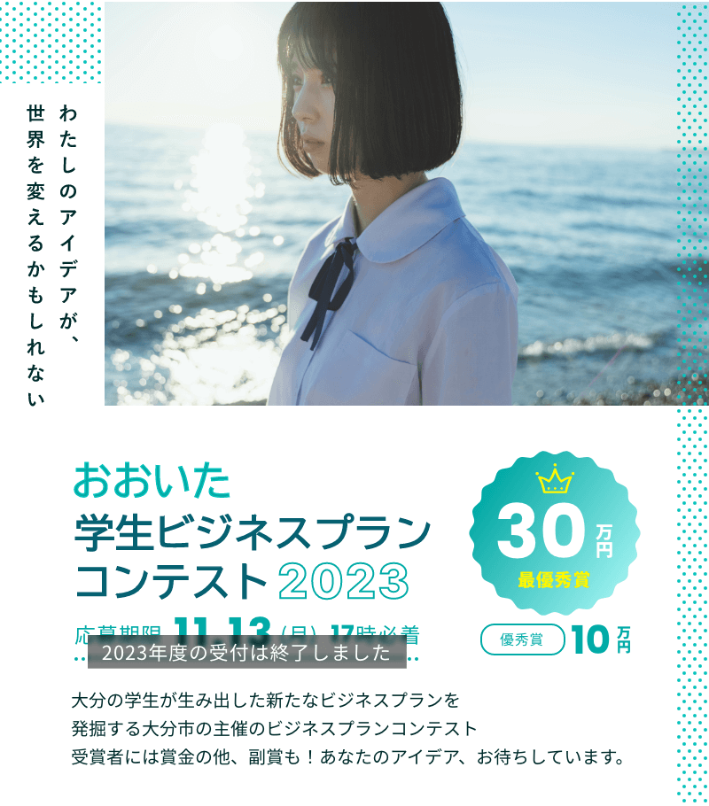 おおいた学生ビジネスプランコンテスト2023 大分の学生が生み出した新たなビジネスプランを発掘する大分市の主催のビジネスプランコンテスト 受賞者には賞金の他、副賞も！あなたのアイデア、お待ちしています。 | 最優秀賞30万円 優秀賞10万円 応募期限11月13日（月）17時必着 ※2023年度の受付は終了しました